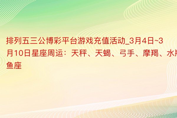 排列五三公博彩平台游戏充值活动_3月4日~3月10日星座周运：天秤、天蝎、弓手、摩羯、水瓶、双鱼座