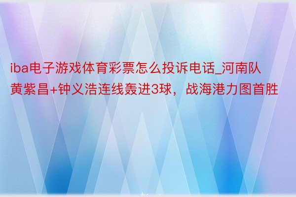 iba电子游戏体育彩票怎么投诉电话_河南队黄紫昌+钟义浩连线轰进3球，战海港力图首胜