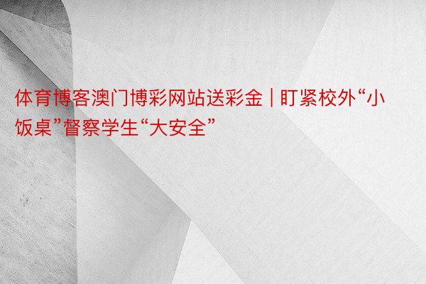 体育博客澳门博彩网站送彩金 | 盯紧校外“小饭桌”督察学生“大安全”