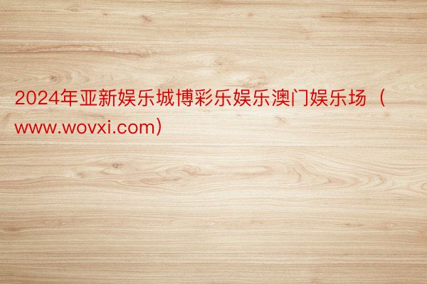 2024年亚新娱乐城博彩乐娱乐澳门娱乐场（www.wovxi.com）