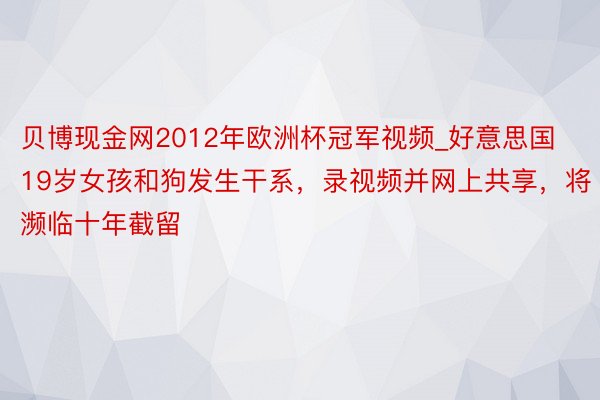 贝博现金网2012年欧洲杯冠军视频_好意思国19岁女孩和狗发生干系，录视频并网上共享，将濒临十年截留