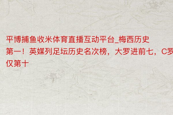 平博捕鱼收米体育直播互动平台_梅西历史第一！英媒列足坛历史名次榜，大罗进前七，C罗仅第十