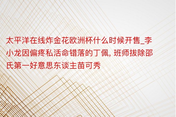 太平洋在线炸金花欧洲杯什么时候开售_李小龙因偏疼私活命错落的丁佩， 班师拔除邵氏第一好意思东谈主苗可秀