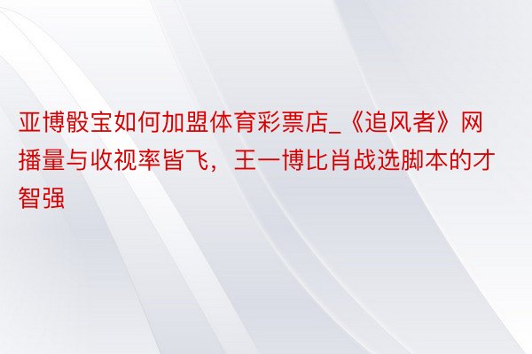 亚博骰宝如何加盟体育彩票店_《追风者》网播量与收视率皆飞，王一博比肖战选脚本的才智强