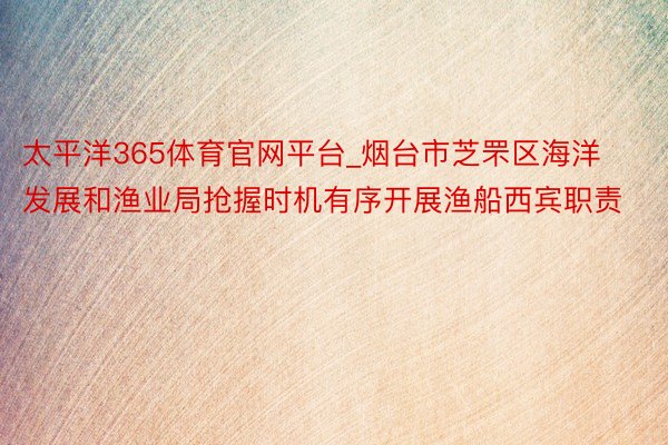 太平洋365体育官网平台_烟台市芝罘区海洋发展和渔业局抢握时机有序开展渔船西宾职责