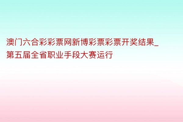 澳门六合彩彩票网新博彩票彩票开奖结果_第五届全省职业手段大赛运行