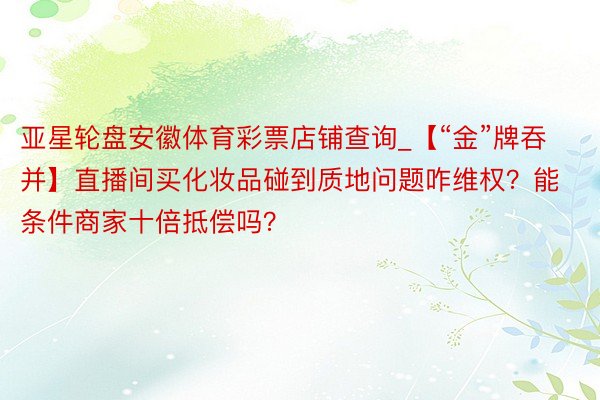 亚星轮盘安徽体育彩票店铺查询_【“金”牌吞并】直播间买化妆品碰到质地问题咋维权？能条件商家十倍抵偿吗？