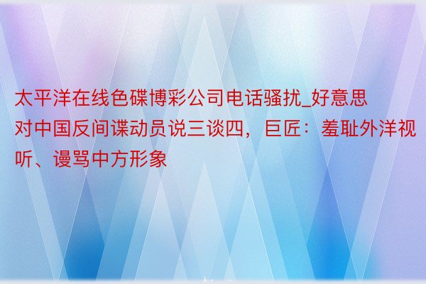 太平洋在线色碟博彩公司电话骚扰_好意思对中国反间谍动员说三谈四，巨匠：羞耻外洋视听、谩骂中方形象