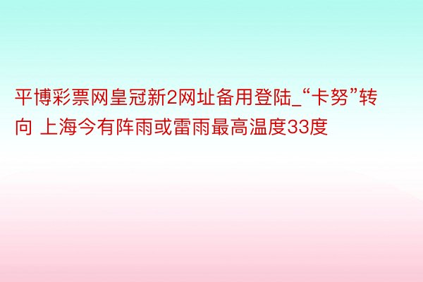 平博彩票网皇冠新2网址备用登陆_“卡努”转向 上海今有阵雨或雷雨最高温度33度