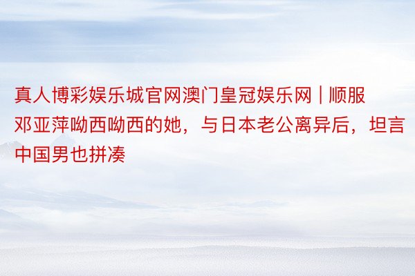 真人博彩娱乐城官网澳门皇冠娱乐网 | 顺服邓亚萍呦西呦西的她，与日本老公离异后，坦言中国男也拼凑