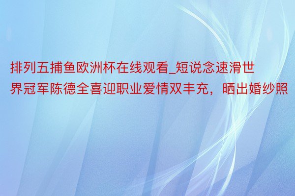 排列五捕鱼欧洲杯在线观看_短说念速滑世界冠军陈德全喜迎职业爱情双丰充，晒出婚纱照