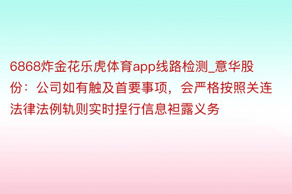 6868炸金花乐虎体育app线路检测_意华股份：公司如有触及首要事项，会严格按照关连法律法例轨则实时捏行信息袒露义务