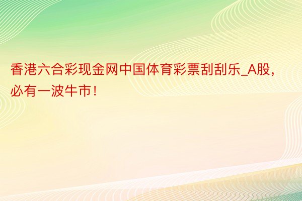 香港六合彩现金网中国体育彩票刮刮乐_A股，必有一波牛市！