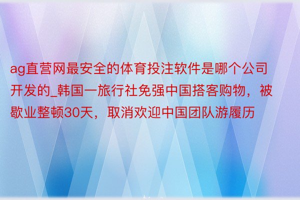 ag直营网最安全的体育投注软件是哪个公司开发的_韩国一旅行社免强中国搭客购物，被歇业整顿30天，取消欢迎中国团队游履历