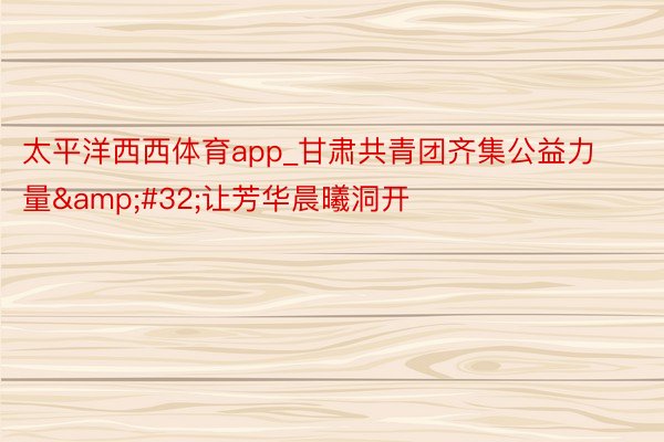 太平洋西西体育app_甘肃共青团齐集公益力量&#32;让芳华晨曦洞开