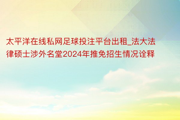 太平洋在线私网足球投注平台出租_法大法律硕士涉外名堂2024年推免招生情况诠释