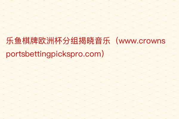 乐鱼棋牌欧洲杯分组揭晓音乐（www.crownsportsbettingpickspro.com）