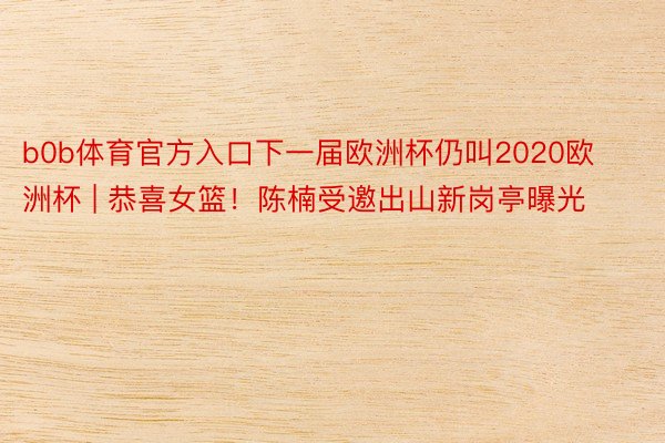 b0b体育官方入口下一届欧洲杯仍叫2020欧洲杯 | 恭喜女篮！陈楠受邀出山新岗亭曝光