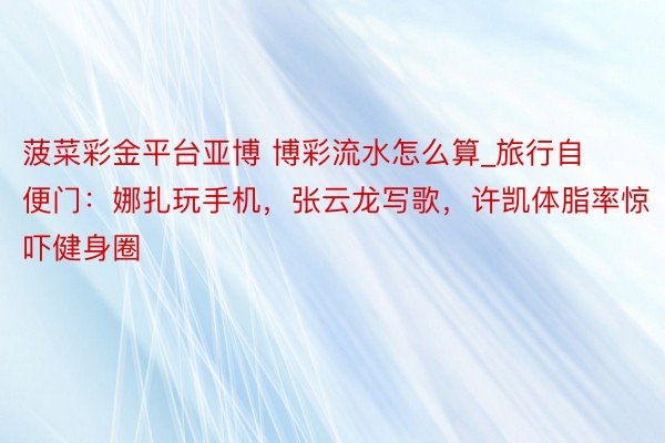 菠菜彩金平台亚博 博彩流水怎么算_旅行自便门：娜扎玩手机，张云龙写歌，许凯体脂率惊吓健身圈