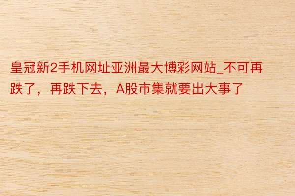 皇冠新2手机网址亚洲最大博彩网站_不可再跌了，再跌下去，A股市集就要出大事了