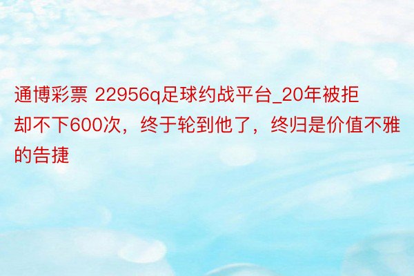 通博彩票 22956q足球约战平台_20年被拒却不下600次，终于轮到他了，终归是价值不雅的告捷