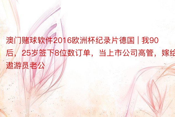 澳门赌球软件2016欧洲杯纪录片德国 | 我90后，25岁签下8位数订单，当上市公司高管，嫁给遨游员老公