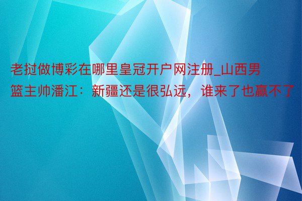 老挝做博彩在哪里皇冠开户网注册_山西男篮主帅潘江：新疆还是很弘远，谁来了也赢不了