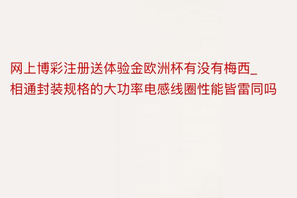 网上博彩注册送体验金欧洲杯有没有梅西_相通封装规格的大功率电感线圈性能皆雷同吗